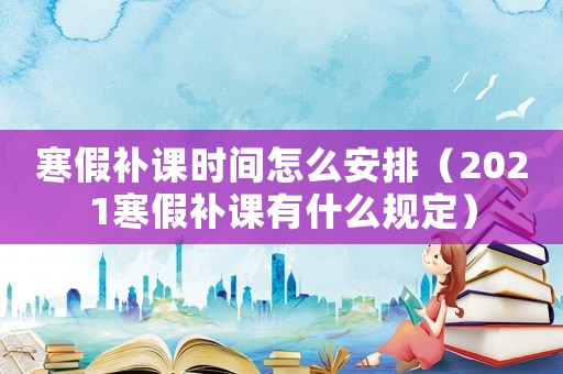 寒假補(bǔ)課時(shí)間怎么安排（2021寒假補(bǔ)課有什么規(guī)定）