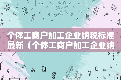 個體工商戶加工企業(yè)納稅標(biāo)準(zhǔn)最新（個體工商戶加工企業(yè)納稅標(biāo)準(zhǔn)）
