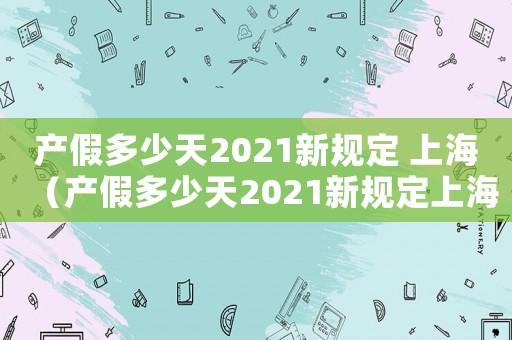 產(chǎn)假多少天2021新規(guī)定 上海（產(chǎn)假多少天2021新規(guī)定上海）