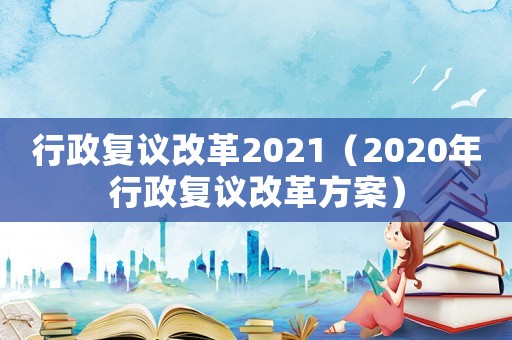 行政復(fù)議改革2021（2020年行政復(fù)議改革方案）