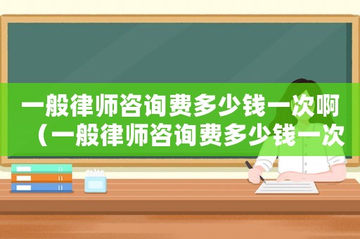 一般律師咨詢費(fèi)多少錢一次啊（一般律師咨詢費(fèi)多少錢一次）