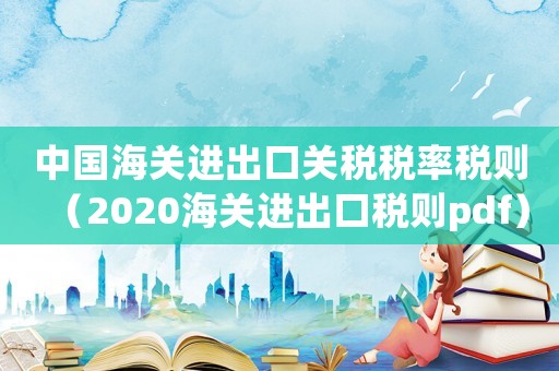 中國(guó)海關(guān)進(jìn)出口關(guān)稅稅率稅則（2020海關(guān)進(jìn)出口稅則pdf）