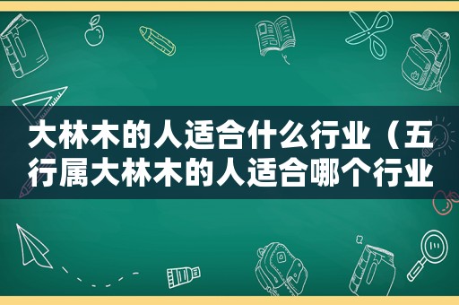 大林木的人適合什么行業(yè)（五行屬大林木的人適合哪個行業(yè)）