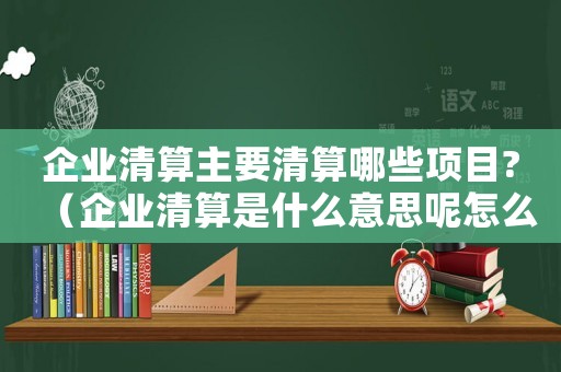 企業(yè)清算主要清算哪些項(xiàng)目?（企業(yè)清算是什么意思呢怎么寫）