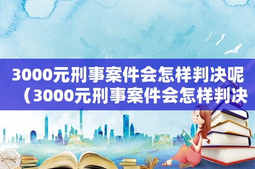 3000元刑事案件會怎樣判決呢（3000元刑事案件會怎樣判決）