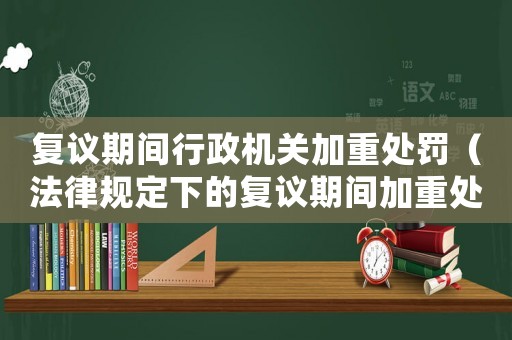 復議期間行政機關加重處罰（法律規(guī)定下的復議期間加重處罰的具體操作）
