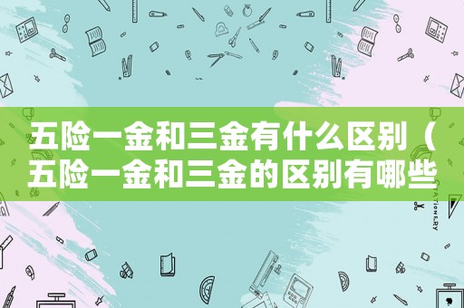 五險(xiǎn)一金和三金有什么區(qū)別（五險(xiǎn)一金和三金的區(qū)別有哪些呢）