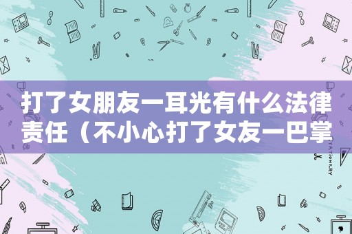 打了女朋友一耳光有什么法律責任（不小心打了女友一巴掌,還怎么辦?）