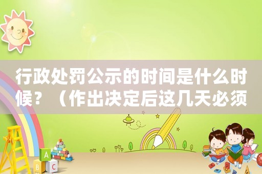 行政處罰公示的時間是什么時候？（作出決定后這幾天必須公示）