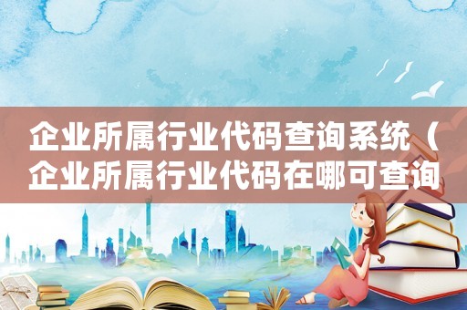 企業(yè)所屬行業(yè)代碼查詢系統(tǒng)（企業(yè)所屬行業(yè)代碼在哪可查詢呢）