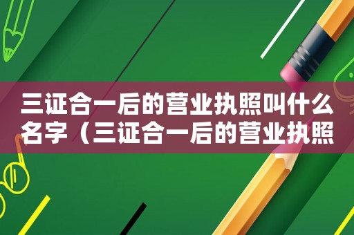 三證合一后的營業(yè)執(zhí)照叫什么名字（三證合一后的營業(yè)執(zhí)照叫什么）