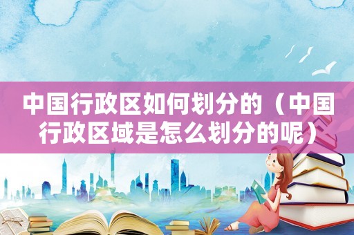 中國(guó)行政區(qū)如何劃分的（中國(guó)行政區(qū)域是怎么劃分的呢）