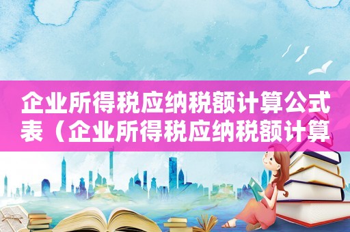 企業(yè)所得稅應(yīng)納稅額計算公式表（企業(yè)所得稅應(yīng)納稅額計算公式）