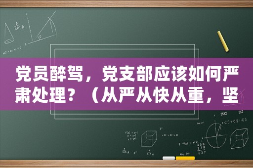 黨員醉駕，黨支部應(yīng)該如何嚴(yán)肅處理？（從嚴(yán)從快從重，堅(jiān)決維護(hù)黨紀(jì)國(guó)法）