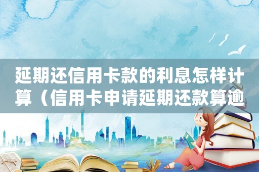 延期還信用卡款的利息怎樣計(jì)算（信用卡申請(qǐng)延期還款算逾期嗎知乎）
