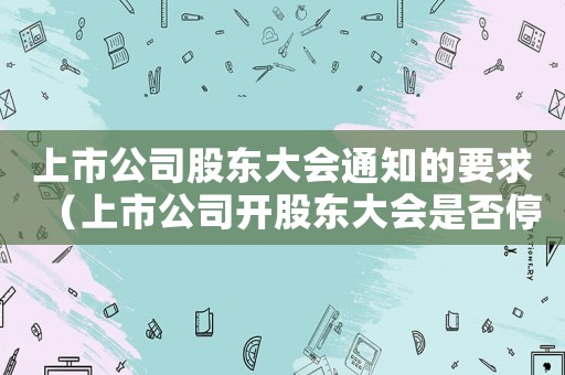 上市公司股東大會(huì)通知的要求（上市公司開股東大會(huì)是否停牌交易）
