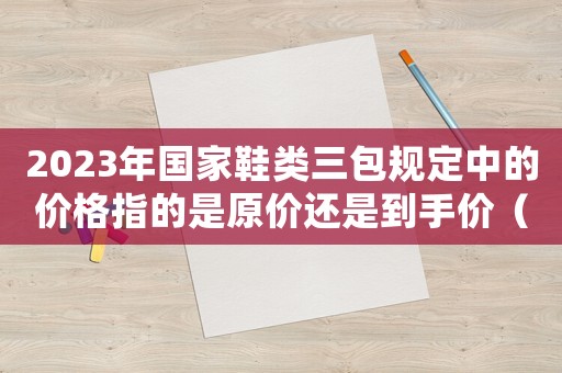 2023年國(guó)家鞋類三包規(guī)定中的價(jià)格指的是原價(jià)還是到手價(jià)（2023年國(guó)家鞋類三包規(guī)定）