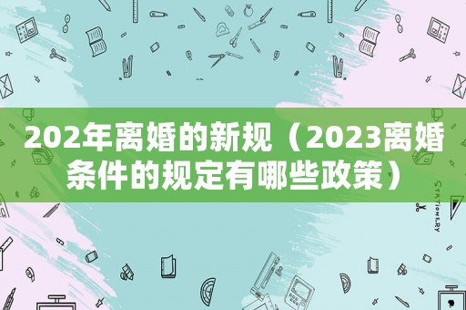 202年離婚的新規(guī)（2023離婚條件的規(guī)定有哪些政策）