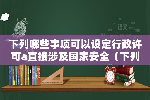 下列哪些事項可以設(shè)定行政許可a直接涉及國家安全（下列哪些事項可以設(shè)定行政許可）