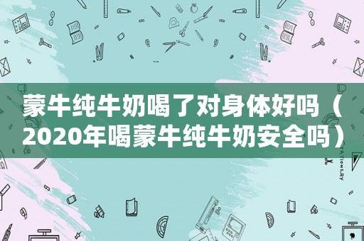 蒙牛純牛奶喝了對(duì)身體好嗎（2020年喝蒙牛純牛奶安全嗎）
