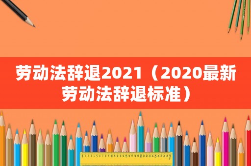 勞動法辭退2021（2020最新勞動法辭退標(biāo)準(zhǔn)）