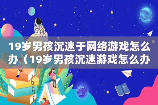 19歲男孩沉迷于網(wǎng)絡游戲怎么辦（19歲男孩沉迷游戲怎么辦?）