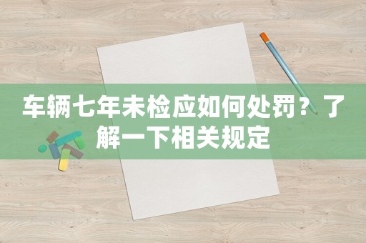 車輛七年未檢應(yīng)如何處罰？了解一下相關(guān)規(guī)定