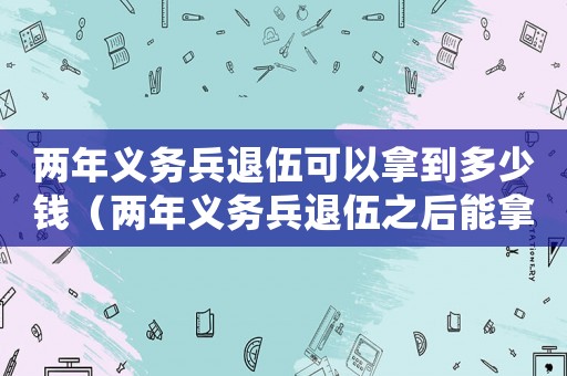 兩年義務(wù)兵退伍可以拿到多少錢（兩年義務(wù)兵退伍之后能拿多少錢）