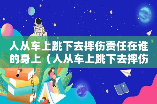 人從車上跳下去摔傷責(zé)任在誰的身上（人從車上跳下去摔傷責(zé)任在誰）