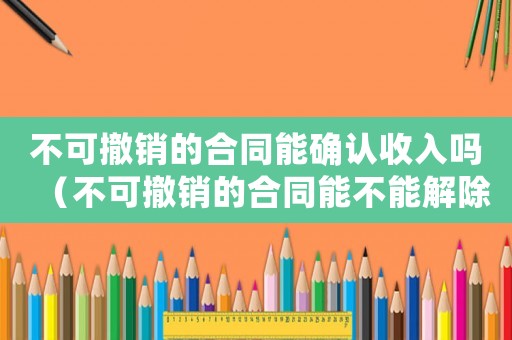 不可撤銷(xiāo)的合同能確認(rèn)收入嗎（不可撤銷(xiāo)的合同能不能解除勞動(dòng)關(guān)系）