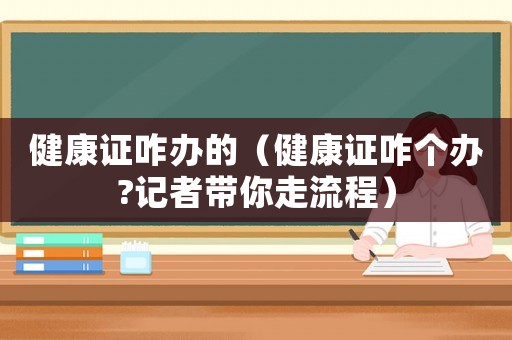 健康證咋辦的（健康證咋個(gè)辦?記者帶你走流程）