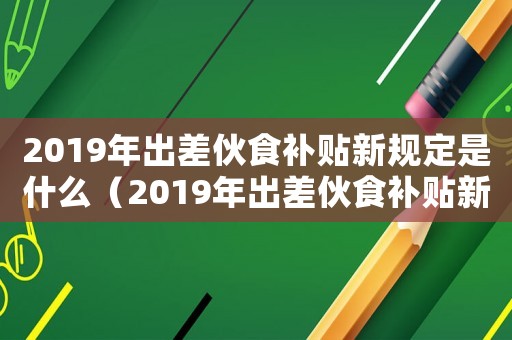 2019年出差伙食補貼新規(guī)定是什么（2019年出差伙食補貼新規(guī)定）