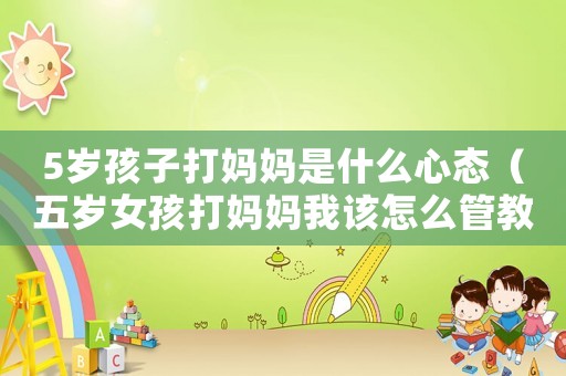 5歲孩子打媽媽是什么心態(tài)（五歲女孩打媽媽我該怎么管教）