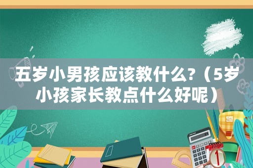 五歲小男孩應(yīng)該教什么?（5歲小孩家長(zhǎng)教點(diǎn)什么好呢）