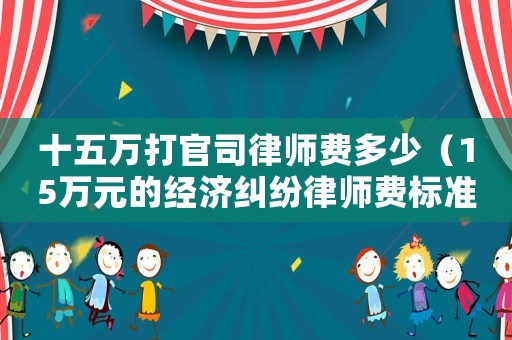 十五萬(wàn)打官司律師費(fèi)多少（15萬(wàn)元的經(jīng)濟(jì)糾紛律師費(fèi)標(biāo)準(zhǔn)）