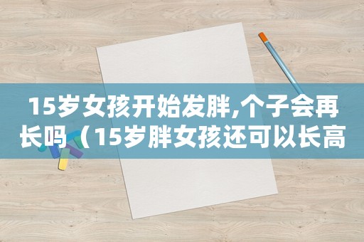 15歲女孩開始發(fā)胖,個(gè)子會再長嗎（15歲胖女孩還可以長高嗎）