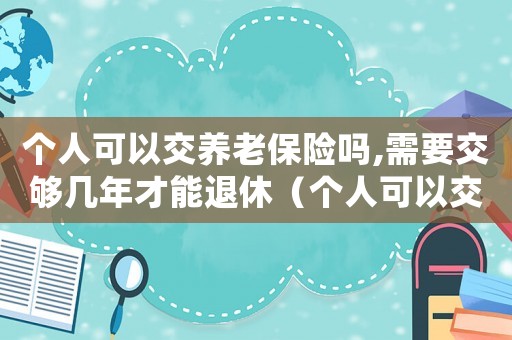 個人可以交養(yǎng)老保險嗎,需要交夠幾年才能退休（個人可以交養(yǎng)老保險嗎,需要交夠幾年）