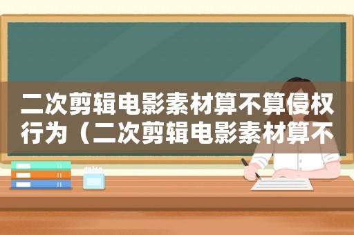 二次剪輯電影素材算不算侵權(quán)行為（二次剪輯電影素材算不算侵權(quán)）