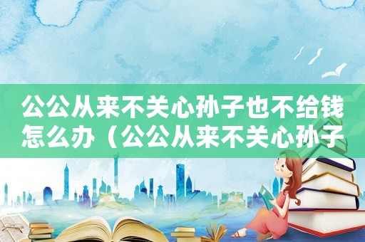 公公從來(lái)不關(guān)心孫子也不給錢(qián)怎么辦（公公從來(lái)不關(guān)心孫子也不給錢(qián)）