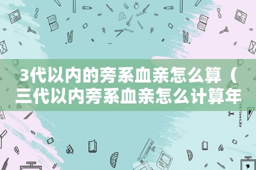 3代以內(nèi)的旁系血親怎么算（三代以內(nèi)旁系血親怎么計算年齡）