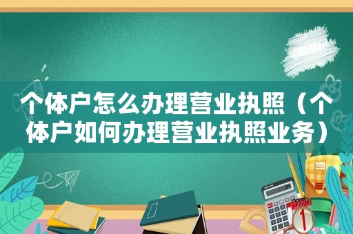 個(gè)體戶怎么辦理營業(yè)執(zhí)照（個(gè)體戶如何辦理營業(yè)執(zhí)照業(yè)務(wù)）