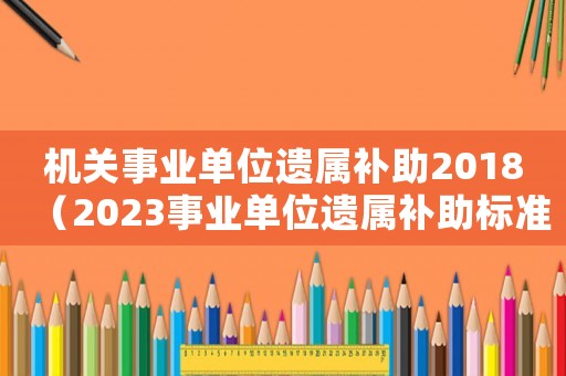 機關(guān)事業(yè)單位遺屬補助2018（2023事業(yè)單位遺屬補助標準是多少）