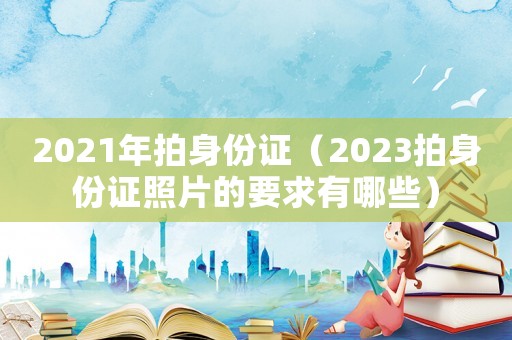 2021年拍身份證（2023拍身份證照片的要求有哪些）