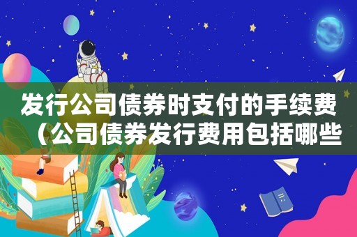 發(fā)行公司債券時(shí)支付的手續(xù)費(fèi)（公司債券發(fā)行費(fèi)用包括哪些內(nèi)容）
