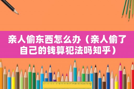 親人偷東西怎么辦（親人偷了自己的錢(qián)算犯法嗎知乎）