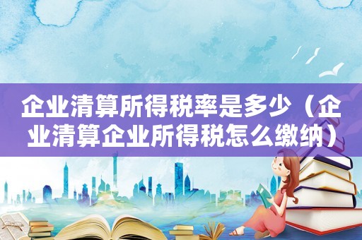 企業(yè)清算所得稅率是多少（企業(yè)清算企業(yè)所得稅怎么繳納）