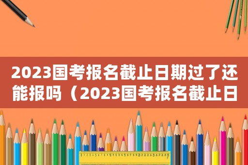 2023國考報名截止日期過了還能報嗎（2023國考報名截止日期過了）
