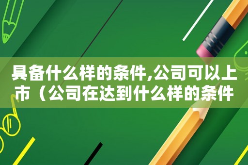 具備什么樣的條件,公司可以上市（公司在達(dá)到什么樣的條件可以上市呢）