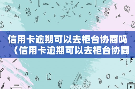 信用卡逾期可以去柜臺協(xié)商嗎（信用卡逾期可以去柜臺協(xié)商嗎）