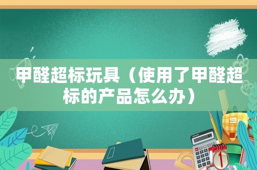 甲醛超標(biāo)玩具（使用了甲醛超標(biāo)的產(chǎn)品怎么辦）